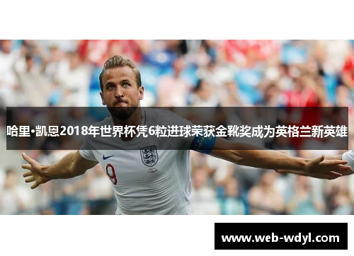 哈里·凯恩2018年世界杯凭6粒进球荣获金靴奖成为英格兰新英雄