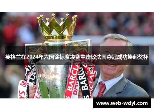 英格兰在2024年六国锦标赛决赛中击败法国夺冠成功捧起奖杯