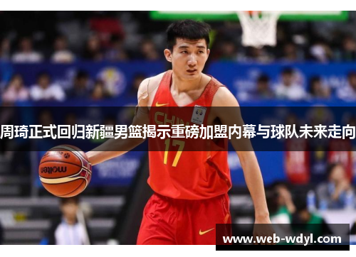 周琦正式回归新疆男篮揭示重磅加盟内幕与球队未来走向